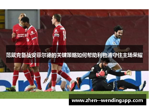 范戴克备战安菲尔德的关键策略如何帮助利物浦守住主场荣耀