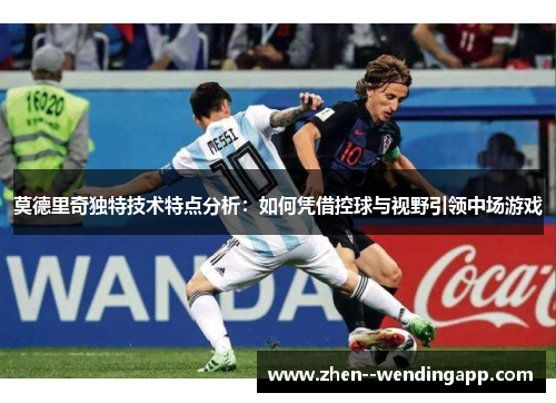 莫德里奇独特技术特点分析：如何凭借控球与视野引领中场游戏