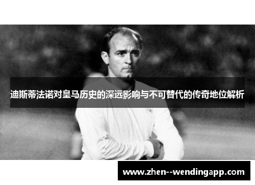 迪斯蒂法诺对皇马历史的深远影响与不可替代的传奇地位解析