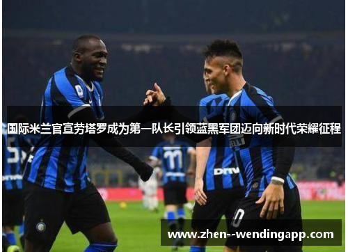 国际米兰官宣劳塔罗成为第一队长引领蓝黑军团迈向新时代荣耀征程