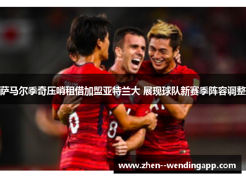 萨马尔季奇压哨租借加盟亚特兰大 展现球队新赛季阵容调整 萨马尔季奇压哨租借加盟亚特兰大 展现球队新赛季阵容调整